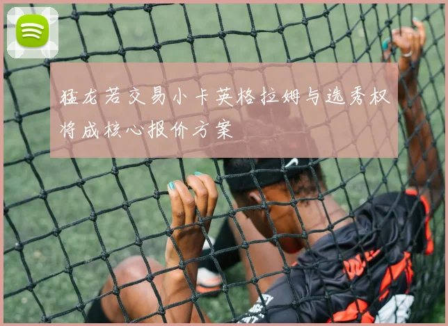 猛龙若交易小卡英格拉姆与选秀权将成核心报价方案