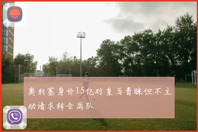奥利塞身价15亿对皇马青睐但不主动请求转会离队
