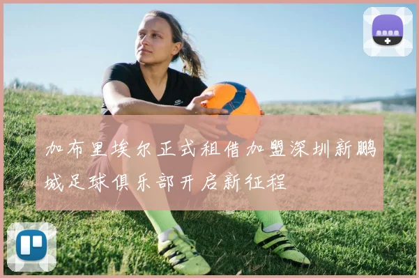 加布里埃尔正式租借加盟深圳新鹏城足球俱乐部开启新征程