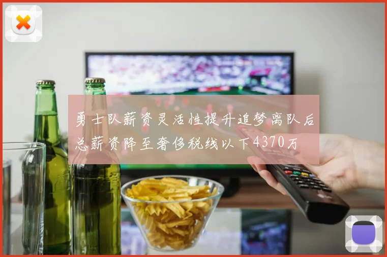 勇士队薪资灵活性提升追梦离队后总薪资降至奢侈税线以下4370万