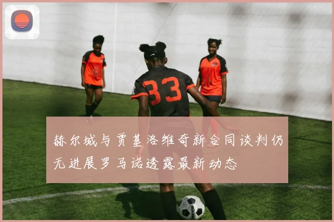赫尔城与贾基洛维奇新合同谈判仍无进展罗马诺透露最新动态