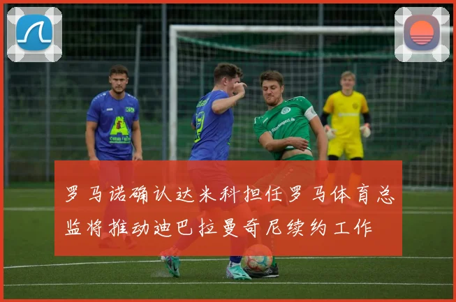 罗马诺确认达米科担任罗马体育总监将推动迪巴拉曼奇尼续约工作