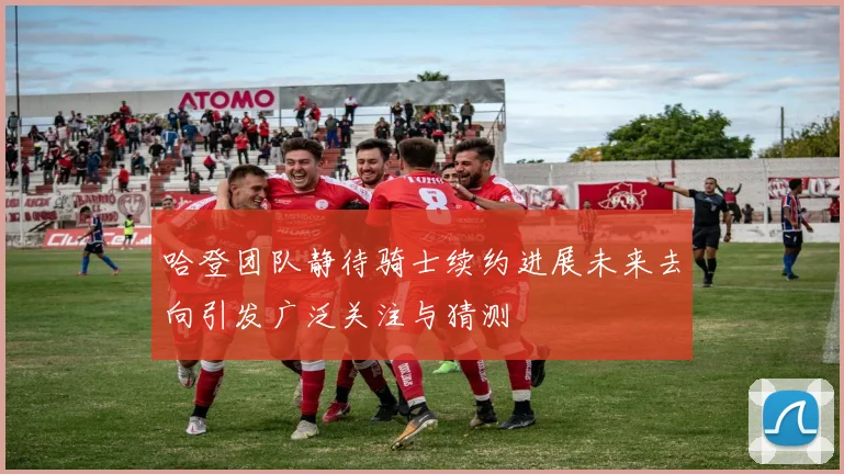 哈登团队静待骑士续约进展未来去向引发广泛关注与猜测