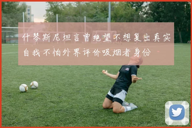 什琴斯尼坦言曾绝望不想复出真实自我不怕外界评价吸烟者身份