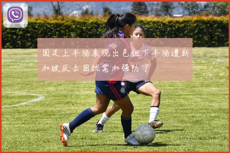 国足上半场表现出色但下半场遭新加坡反击困扰需加强防守