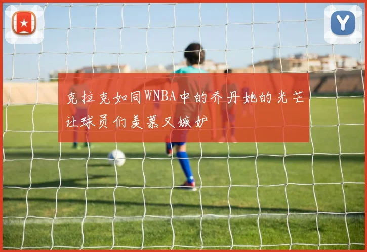 克拉克如同WNBA中的乔丹她的光芒让球员们羡慕又嫉妒