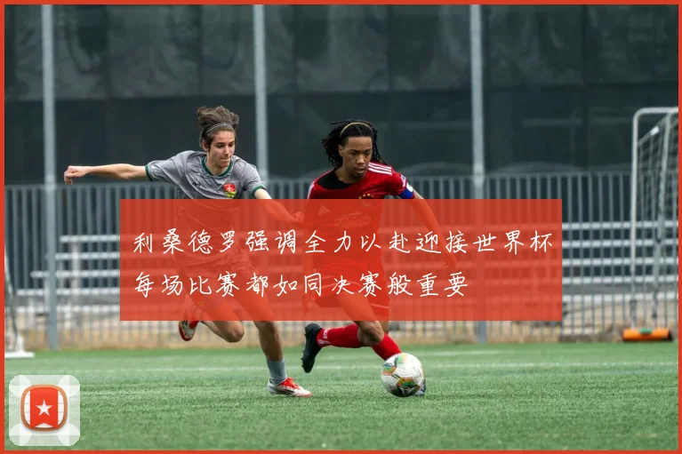 利桑德罗强调全力以赴迎接世界杯每场比赛都如同决赛般重要