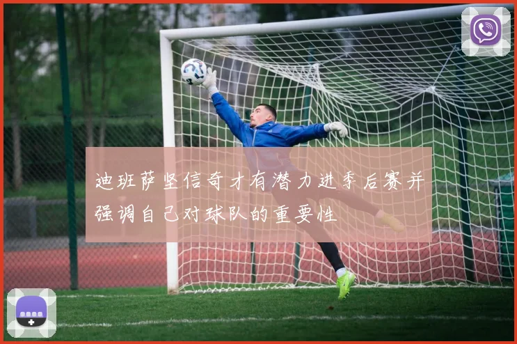 迪班萨坚信奇才有潜力进季后赛并强调自己对球队的重要性