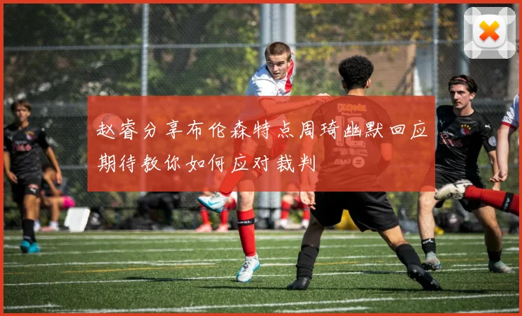 赵睿分享布伦森特点周琦幽默回应期待教你如何应对裁判